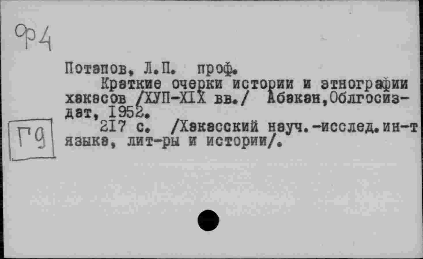 ﻿Потапов, Л.П. пр оф*
Краткие очерки истории и этнографии хакасов /ХУП-ХП вв./ Абакан,Облгосиз-дат, 1952.	,
217 с. /Хакасский науч.-исслед. ин-т языка, лит-ры и истории/.